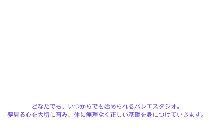 どなたでも、いつからでも始められるバレエスタジオ。夢見る心を大切に育み、体に無理なく正しい基礎を身につけていきます。